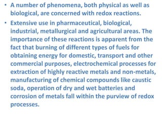 • A number of phenomena, both physical as well as
biological, are concerned with redox reactions.
• Extensive use in pharmaceutical, biological,
industrial, metallurgical and agricultural areas. The
importance of these reactions is apparent from the
fact that burning of different types of fuels for
obtaining energy for domestic, transport and other
commercial purposes, electrochemical processes for
extraction of highly reactive metals and non-metals,
manufacturing of chemical compounds like caustic
soda, operation of dry and wet batteries and
corrosion of metals fall within the purview of redox
processes.
 