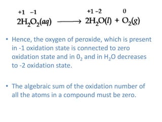 • Hence, the oxygen of peroxide, which is present
in -1 oxidation state is connected to zero
oxidation state and in 02 and in H2O decreases
to -2 oxidation state.
• The algebraic sum of the oxidation number of
all the atoms in a compound must be zero.
 