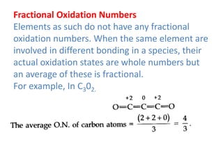 Fractional Oxidation Numbers
Elements as such do not have any fractional
oxidation numbers. When the same element are
involved in different bonding in a species, their
actual oxidation states are whole numbers but
an average of these is fractional.
For example, In C302.
 