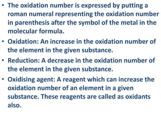 • The oxidation number is expressed by putting a
roman numeral representing the oxidation number
in parenthesis after the symbol of the metal in the
molecular formula.
• Oxidation: An increase in the oxidation number of
the element in the given substance.
• Reduction: A decrease in the oxidation number of
the element in the given substance.
• Oxidising agent: A reagent which can increase the
oxidation number of an element in a given
substance. These reagents are called as oxidants
also.
 