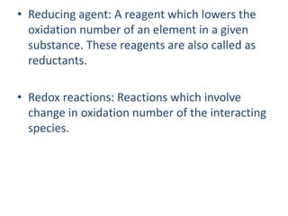 • Reducing agent: A reagent which lowers the
oxidation number of an element in a given
substance. These reagents are also called as
reductants.
• Redox reactions: Reactions which involve
change in oxidation number of the interacting
species.
 