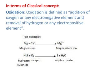 In terms of Classical concept:
Oxidation: Oxidation is defined as “addition of
oxygen or any electronegative element and
removal of hydrogen or any electropositive
element”.
 