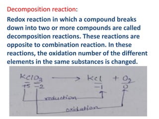 Decomposition reaction:
Redox reaction in which a compound breaks
down into two or more compounds are called
decomposition reactions. These reactions are
opposite to combination reaction. In these
reactions, the oxidation number of the different
elements in the same substances is changed.
 