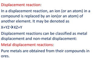 Displacement reaction:
In a displacement reaction, an ion (or an atom) in a
compound is replaced by an ion(or an atom) of
another element. It may be denoted as
X+YZXZ+Y
Displacement reactions can be classified as metal
displacement and non-metal displacement:
Metal displacement reactions:
Pure metals are obtained from their compounds in
ores.
 