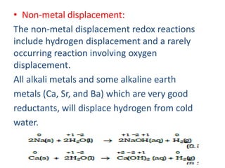 • Non-metal displacement:
The non-metal displacement redox reactions
include hydrogen displacement and a rarely
occurring reaction involving oxygen
displacement.
All alkali metals and some alkaline earth
metals (Ca, Sr, and Ba) which are very good
reductants, will displace hydrogen from cold
water.
 