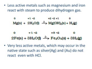 • Less active metals such as magnesium and iron
react with steam to produce dihydrogen gas.
• Very less active metals, which may occur in the
native state such as silver(Ag) and (Au) do not
react even with HCl.
 