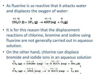 • As fluorine is so reactive that it attacks water
and displaces the oxygen of water:
• It is for this reason that the displacement
reactions of chlorine, bromine and iodine using
fluorine are not generally carried out in aqueous
solution.
• On the other hand, chlorine can displace
bromide and iodide ions in an aqueous solution
 