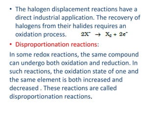 • The halogen displacement reactions have a
direct industrial application. The recovery of
halogens from their halides requires an
oxidation process.
• Disproportionation reactions:
In some redox reactions, the same compound
can undergo both oxidation and reduction. In
such reactions, the oxidation state of one and
the same element is both increased and
decreased . These reactions are called
disproportionation reactions.
 