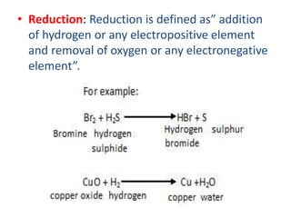 • Reduction: Reduction is defined as” addition
of hydrogen or any electropositive element
and removal of oxygen or any electronegative
element”.
 