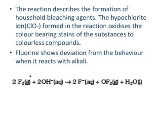 • The reaction describes the formation of
household bleaching agents. The hypochlorite
ion(ClO-) formed in the reaction oxidises the
colour bearing stains of the substances to
colourless compounds.
• Fluorine shows deviation from the behaviour
when it reacts with alkali.
 