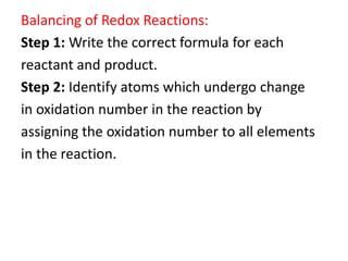 Balancing of Redox Reactions:
Step 1: Write the correct formula for each
reactant and product.
Step 2: Identify atoms which undergo change
in oxidation number in the reaction by
assigning the oxidation number to all elements
in the reaction.
 
