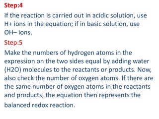 Step:4
If the reaction is carried out in acidic solution, use
H+ ions in the equation; if in basic solution, use
OH– ions.
Step:5
Make the numbers of hydrogen atoms in the
expression on the two sides equal by adding water
(H2O) molecules to the reactants or products. Now,
also check the number of oxygen atoms. If there are
the same number of oxygen atoms in the reactants
and products, the equation then represents the
balanced redox reaction.
 