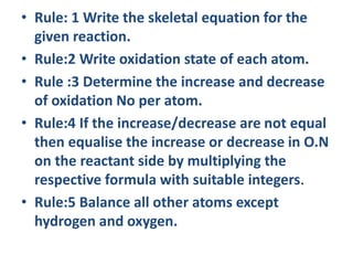 • Rule: 1 Write the skeletal equation for the
given reaction.
• Rule:2 Write oxidation state of each atom.
• Rule :3 Determine the increase and decrease
of oxidation No per atom.
• Rule:4 If the increase/decrease are not equal
then equalise the increase or decrease in O.N
on the reactant side by multiplying the
respective formula with suitable integers.
• Rule:5 Balance all other atoms except
hydrogen and oxygen.
 