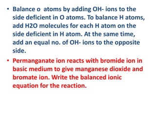 • Balance o atoms by adding OH- ions to the
side deficient in O atoms. To balance H atoms,
add H2O molecules for each H atom on the
side deficient in H atom. At the same time,
add an equal no. of OH- ions to the opposite
side.
• Permanganate ion reacts with bromide ion in
basic medium to give manganese dioxide and
bromate ion. Write the balanced ionic
equation for the reaction.
 