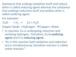 Substance that undergo oxidation itself and reduce
other is called reducing agent whereas the substance
that undergo reduction itself and oxidize other is
called oxidizing agent.
For example:-
CuO + H2 --> Cu + H2O
Copper Oxide +Hydrogen Copper+ Water
• In reaction, Cu is undergoing reduction and
oxidizing hydrogen. Therefore, Cu is oxidizing
agent and H is reducing agent.
• “As in this reaction both oxidation and reduction
occur simultaneously, therefore reaction is called
redox reaction.”
 