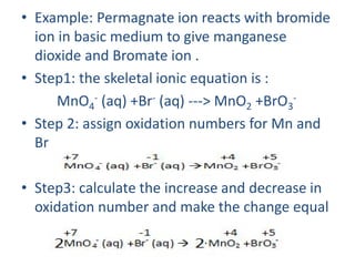 • Example: Permagnate ion reacts with bromide
ion in basic medium to give manganese
dioxide and Bromate ion .
• Step1: the skeletal ionic equation is :
MnO4
- (aq) +Br- (aq) ---> MnO2 +BrO3
-
• Step 2: assign oxidation numbers for Mn and
Br
• Step3: calculate the increase and decrease in
oxidation number and make the change equal
:
 