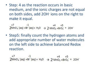 • Step: 4 as the reaction occurs in basic
medium, and the ionic charges are not equal
on both sides, add 2OH- ions on the right to
make it equal.
• Step5: finally count the hydrogen atoms and
add appropriate number of water molecules
on the left side to achieve balanced Redox
reaction.
 