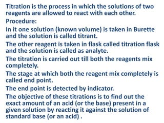 Titration is the process in which the solutions of two
reagents are allowed to react with each other.
Procedure:
In it one solution (known volume) is taken in Burette
and the solution is called titrant.
The other reagent is taken in flask called titration flask
and the solution is called as analyte.
The titration is carried out till both the reagents mix
completely.
The stage at which both the reagent mix completely is
called end point.
The end point is detected by indicator.
The objective of these titrations is to find out the
exact amount of an acid (or the base) present in a
given solution by reacting it against the solution of
standard base (or an acid) .
 