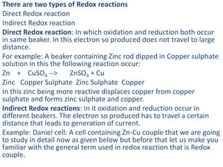 There are two types of Redox reactions
Direct Redox reaction
Indirect Redox reaction
Direct Redox reaction: In which oxidation and reduction both occur
in same beaker. In this electron so produced does not travel to large
distance.
For example: A beaker containing Zinc rod dipped in Copper sulphate
solution in this the following reaction occur:
Zn + CuSO4 --> ZnSO4 + Cu
Zinc Copper Sulphate Zinc Sulphate Copper
In this zinc being more reactive displaces copper from copper
sulphate and forms zinc sulphate and copper.
Indirect Redox reactions: In it oxidation and reduction occur in
different beakers. The electron so produced has to travel a certain
distance that leads to generation of current.
Example: Daniel cell: A cell containing Zn-Cu couple that we are going
to study in detail now as given below but before that let us make you
familiar with the general term used in redox reaction that is Redox
couple.
 