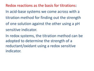 Redox reactions as the basis for titrations:
In acid-base systems we come across with a
titration method for finding out the strength
of one solution against the other using a pH
sensitive indicator.
In redox systems, the titration method can be
adopted to determine the strength of a
reductant/oxidant using a redox sensitive
indicator.
 