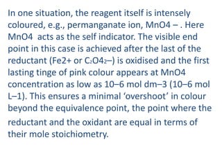 In one situation, the reagent itself is intensely
coloured, e.g., permanganate ion, MnO4 – . Here
MnO4 acts as the self indicator. The visible end
point in this case is achieved after the last of the
reductant (Fe2+ or C2O42–) is oxidised and the first
lasting tinge of pink colour appears at MnO4
concentration as low as 10–6 mol dm–3 (10–6 mol
L–1). This ensures a minimal ‘overshoot’ in colour
beyond the equivalence point, the point where the
reductant and the oxidant are equal in terms of
their mole stoichiometry.
 