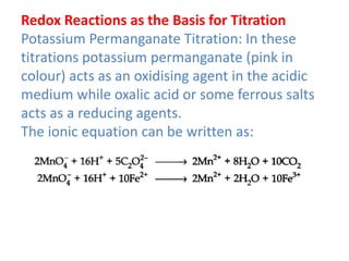 Redox Reactions as the Basis for Titration
Potassium Permanganate Titration: In these
titrations potassium permanganate (pink in
colour) acts as an oxidising agent in the acidic
medium while oxalic acid or some ferrous salts
acts as a reducing agents.
The ionic equation can be written as:
 
