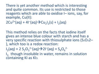 There is yet another method which is interesting
and quite common. Its use is restricted to those
reagents which are able to oxidise I– ions, say, for
example, Cu(II):
2Cu2+(aq) + 4I–(aq)Cu2I2(s) + I2(aq)
This method relies on the facts that iodine itself
gives an intense blue colour with starch and has a
very specific reaction with thiosulphate ions (S2O32–
), which too is a redox reaction:
I2(aq) + 2 S2O3
2–(aq)2I–(aq) + S4O6
2-
I2, though insoluble in water, remains in solution
containing KI as KI3.
 