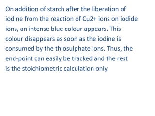 On addition of starch after the liberation of
iodine from the reaction of Cu2+ ions on iodide
ions, an intense blue colour appears. This
colour disappears as soon as the iodine is
consumed by the thiosulphate ions. Thus, the
end-point can easily be tracked and the rest
is the stoichiometric calculation only.
 
