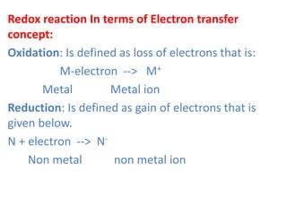 Redox reaction In terms of Electron transfer
concept:
Oxidation: Is defined as loss of electrons that is:
M-electron --> M+
Metal Metal ion
Reduction: Is defined as gain of electrons that is
given below.
N + electron --> N-
Non metal non metal ion
 