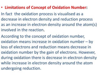 • Limitations of Concept of Oxidation Number:
In fact the oxidation process is visualised as a
decrease in electron density and reduction process
as an increase in electron density around the atom(s)
involved in the reaction.
According to the concept of oxidation number,
oxidation means increase in oxidation number – by
loss of electrons and reduction means decrease in
oxidation number by the gain of electrons. However,
during oxidation there is decrease in electron density
while increase in electron density around the atom
undergoing reduction.
 