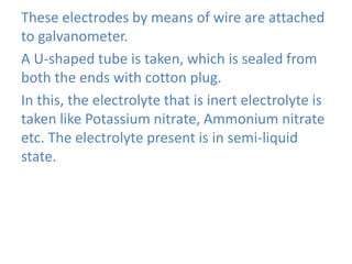 These electrodes by means of wire are attached
to galvanometer.
A U-shaped tube is taken, which is sealed from
both the ends with cotton plug.
In this, the electrolyte that is inert electrolyte is
taken like Potassium nitrate, Ammonium nitrate
etc. The electrolyte present is in semi-liquid
state.
 