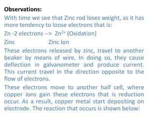 Observations:
With time we see that Zinc rod loses weight, as it has
more tendency to loose electrons that is:
Zn -2 electrons --> Zn2+ (Oxidation)
Zinc Zinc Ion
These electrons released by zinc, travel to another
beaker by means of wire. In doing so, they cause
deflection in galvanometer and produce current.
This current travel in the direction opposite to the
flow of electrons.
These electrons move to another half cell, where
copper ions gain these electrons that is reduction
occur. As a result, copper metal start depositing on
electrode. The reaction that occurs is shown below:
 