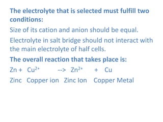 The electrolyte that is selected must fulfill two
conditions:
Size of its cation and anion should be equal.
Electrolyte in salt bridge should not interact with
the main electrolyte of half cells.
The overall reaction that takes place is:
Zn + Cu2+ --> Zn2+ + Cu
Zinc Copper ion Zinc Ion Copper Metal
 