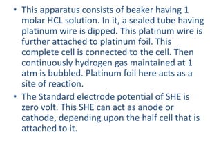 • This apparatus consists of beaker having 1
molar HCL solution. In it, a sealed tube having
platinum wire is dipped. This platinum wire is
further attached to platinum foil. This
complete cell is connected to the cell. Then
continuously hydrogen gas maintained at 1
atm is bubbled. Platinum foil here acts as a
site of reaction.
• The Standard electrode potential of SHE is
zero volt. This SHE can act as anode or
cathode, depending upon the half cell that is
attached to it.
 