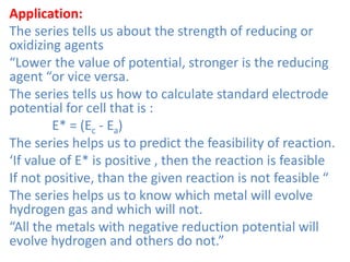 Application:
The series tells us about the strength of reducing or
oxidizing agents
“Lower the value of potential, stronger is the reducing
agent “or vice versa.
The series tells us how to calculate standard electrode
potential for cell that is :
E* = (Ec - Ea)
The series helps us to predict the feasibility of reaction.
‘If value of E* is positive , then the reaction is feasible
If not positive, than the given reaction is not feasible “
The series helps us to know which metal will evolve
hydrogen gas and which will not.
“All the metals with negative reduction potential will
evolve hydrogen and others do not.”
 