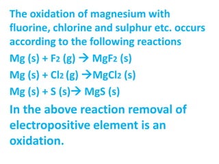 The oxidation of magnesium with
fluorine, chlorine and sulphur etc. occurs
according to the following reactions
Mg (s) + F2 (g)  MgF2 (s)
Mg (s) + Cl2 (g) MgCl2 (s)
Mg (s) + S (s) MgS (s)
In the above reaction removal of
electropositive element is an
oxidation.
 