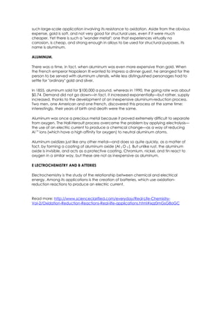 such large-scale application involving its resistance to oxidation. Aside from the obvious
expense, gold is soft, and not very good for structural uses, even if it were much
cheaper. Yet there is such a "wonder metal": one that experiences virtually no
corrosion, is cheap, and strong enough in alloys to be used for structural purposes. Its
name is aluminum.

ALUMINUM.

There was a time, in fact, when aluminum was even more expensive than gold. When
the French emperor Napoleon III wanted to impress a dinner guest, he arranged for the
person to be served with aluminum utensils, while less distinguished personages had to
settle for "ordinary" gold and silver.

In 1855, aluminum sold for $100,000 a pound, whereas in 1990, the going rate was about
$0.74. Demand did not go down—in fact, it increased exponentially—but rather, supply
increased, thanks to the development of an inexpensive aluminum-reduction process.
Two men, one American and one French, discovered this process at the same time:
interestingly, their years of birth and death were the same.

Aluminum was once a precious metal because it proved extremely difficult to separate
from oxygen. The Hall-Heroult process overcame the problem by applying electrolysis—
the use of an electric current to produce a chemical change—as a way of reducing
Al 3+ ions (which have a high affinity for oxygen) to neutral aluminum atoms.

Aluminum oxidizes just like any other metal—and does so quite quickly, as a matter of
fact, by forming a coating of aluminum oxide (Al 2 O 3 ). But unlike rust, the aluminum
oxide is invisible, and acts as a protective coating. Chromium, nickel, and tin react to
oxygen in a similar way, but these are not as inexpensive as aluminum.

E LECTROCHEMISTRY AND B ATTERIES

Electrochemistry is the study of the relationship between chemical and electrical
energy. Among its applications is the creation of batteries, which use oxidation-
reduction reactions to produce an electric current.


Read more: http://www.scienceclarified.com/everyday/Real-Life-Chemistry-
Vol-2/Oxidation-Reduction-Reactions-Real-life-applications.html#ixzz0mGsG8oGC
 