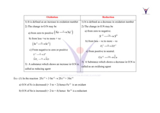 Oxidation Reduction
1) It is defined as an increase in oxidation number
2) The change in O.N may be
a) from zero to positive ( )
e
Na Na
− +
⎯⎯
→
b) from less +ve to more + ve
( )
2
2 4
e
Sn Sn
−
+ +
⎯⎯→
c) From negative to zero or positive
2
2 0
3 2
5
3
e
e
S S
NH NO
−
−
− +
−
⎯⎯→
⎯⎯→
3) A substance which shows an increase in O.N is
called as reducing agent
1) It is defined as a decrease in oxidation number
2) The change in O.N may be
a) from zero to negative.
2
2 0
e
S S
−
−
⎯⎯→
b) from less – ve to more – ve
2
2 2
2 2
e
O O
+
− −
⎯⎯→
c) from positive to neutral.
Cu+2
0
2e
Cu
+
⎯⎯→
3) A Substance which shows a decrease in O.N is
called as an oxidising agent
Ex:- (1) In the reaction 2Fe+3
+ 3 Sn+2
→ 2Fe+2
+ 3Sn+4
a) O.N of Fe is decreased (+ 3 to + 2) hence Fe+3
is an oxidant
b) O.N of Sn is increased (+ 2 to + 4) hence Sn+4
is a reductant
 