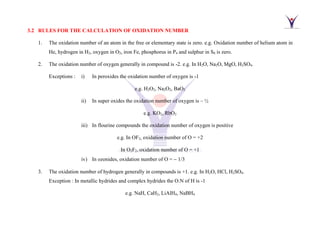 3.2 RULES FOR THE CALCULATION OF OXIDATION NUMBER
1. The oxidation number of an atom in the free or elementary state is zero. e.g. Oxidation number of helium atom in
He, hydrogen in H2, oxygen in O2, iron Fe, phosphorus in P4 and sulphur in S8 is zero.
2. The oxidation number of oxygen generally in compound is -2. e.g. In H2O, Na2O, MgO, H2SO4.
Exceptions : i) In peroxides the oxidation number of oxygen is -1
e.g. H2O2, Na2O2, BaO2
ii) In super oxides the oxidation number of oxygen is – ½
e.g. KO2, RbO2
iii) In flourine compounds the oxidation number of oxygen is positive
e.g. In OF2, oxidation number of O = +2
In O2F2, oxidation number of O = +1
iv) In ozonides, oxidation number of O = − 1/3
3. The oxidation number of hydrogen generally in compounds is +1. e.g. In H2O, HCl, H2SO4.
Exception : In metallic hydrides and complex hydrides the O.N of H is -1
e.g. NaH, CaH2, LiAlH4, NaBH4
 