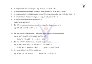 4. In compounds O.N of F is always -1. e.g. HF, F2O, F2O2, NaF, ClF3
5. In compounds the O.N of alkali metals (IA group elements Li, Na, K, Rb, Cs Fr) is + 1.
6. In compounds the O.N of alkaline earth metals (II A group elements Be, Mg, Ca, Sr, Ba, Ra) is + 2.
7. In metallic halides the O.N of halogen is -1 e.g., In KBr, O.N of Br = -1
8. In metallic sulphides the O.N of sulphur is -2
e.g In ZnS, O.N of S = -2
9. The O.N of an element in a mono atomic ion is equal to charge present on it.
e.g. O.N of N in nitride ion N−
is −3.
10. The stun of O.N’s of all atoms in a polyatomic ion is equal to charge present on it.
e.g., In SO4
−
ion, (O.N of S) + (4 x O.N of O) = - 2
O.N of S = +6 and O = -2  [(+6) + 4(-2)] = - 2
11. The stun of O.N’s of all atoms in a molecule is equal to zero.
e.g., In HNO3, (O.N of H) + (O.N of N) + (3 x O.N of O) = 0
O.N of N = +5 and O = -2 H = + 1  [(+1) + (+5) + 3(-2)] = 0
12. In a metal carbonyl, the O.N of metal is zero
e.g. In Ni(CO)4, O.N of Ni = 0 . In Fe(CO)5, O.N of Fe = 0
 