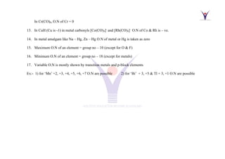 In Cr(CO)6, O.N of Cr = 0
13. In CuH (Cu is -1) in metal carbonyls [Co(CO)4]-
and [Rh(CO)4]−
O.N of Co & Rh is – ve.
14. In metal amalgam like Na – Hg, Zn – Hg O.N of metal or Hg is taken as zero
15. Maximum O.N of an element = group no – 10 (except for O & F)
16. Minimum O.N of an element = group no – 18 (except for metals)
17. Variable O.N is mostly shown by transition metals and p-block elements
Ex:- 1) for ‘Mn’ +2, +3, +4, +5, +6, +7 O.N are possible 2) for ‘Bi’ + 3, +5 & Tl + 3, +1 O.N are possible
 