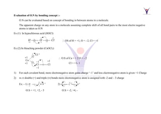 Evaluation of O.N by bonding concept :-
O.N can be evaluated based on concept of bonding in between atoms in a molecule.
The apparent charge on any atom in a molecule assuming complete shift of all bond pairs to the most electro negative
atoms is taken as O.N
Ex (1) In hypochlorous acid (HOCl)
1
H
+
1
1
O
−
−
1
Cl
+
 OS of H = +1, O = - 2, Cl = +1
Ex (2) In bleaching powder (CaOCl2)
 O.S of Ca = + 2 O = - 2
Cl = +1- 1
1) For each covalent bond, more electronegative atom gains charge ‘–1’ and less electronegative atom is given +1 Charge
2) w.r.t double (=) and triple () bonds more electronegative atom is assigned with -2 and – 3 charge
Ex: - 1)
3
3
1 1
:
H C N
+
−
+ −
−−−−  2)
2 2 2 2
O C O
− + + −
==== ====
O.S = +1, +2, - 3 O.S = -2, +4, -
Ca
+1
+1
Cl−1
-Cl −−−−−− Cl

−1
−1
+1
 