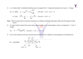 3) w.r.t a dative bond / coordinate bond donar atom is assigned with + 2 charge and acceptor atom is given – 2 charge
Ex:- 1) HNO3
1 2
1 1 2
1
: :
H O N
− +
+ − +
+
−−−− −−−− O.S of H = +1, O = -2, N = +5
2) N2O4
2
2
2
2 2 2
2 2
o o
O O
O N N O
−
−
−
+ + −
+ +
 
==== −−
−− ==== O.S of N = +4, O = -2
Note:- When covalent bond is in between same atoms no shifting of bond pair takes place either side (No charge for either
atoms).
4) If a dative bond is formed from more electro negative atom to less electronegative atom no assaigning of + 2 and +2
charges
Ex:-
0 0
2 2
H N C
− +
−−
−− ==== O.S of H = +1, N = -3 C = + 2
5) O.N of same element in the same molecule may be different since it depends on electronegativity of bonded atoms.
Ex:- CH3COOH
O−
O−
H –−− C –−−C –−− –−−
−1 −1
−1
+1
+
+1
+
−1
−1
H
+1
H O
−
+1
O.S = -3 O.S = +3
 