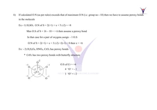 6) If calculated O.N (as per rules) exceeds that of maximum O.N (i.e group no - 10) then we have to assume peroxy bonds
in the molecule
Ex:- 1) H2SO5 O.N of S = 2(+1) + x + 5 (-2) = +8
Max O.S of S = 16 – 10 = + 6 then assume a peroxy bond
In that case for a pair of oxygens assign – 1 O.S
O.N of S = 2(+1) + x + 3 (-2) +2(-1) = 0 then x = +6
Ex: - 2) H2S2O8, HNO4, CrO5 has peroxy bonds
* CrO5 has two peroxy bonds with butterfly structure
O.S of Cr = +6
4 ‘O’ = - 1
1 ‘O’ = - 2
−1
O
Cr
+1
−1
O
+1
+1
+1
−1
O
−1
O
O
+2
−2
 