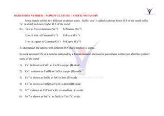 OXIDATION NUMBER – NOMEN CLATURE – STOCK NOTATION
Some metals exhibit two different oxidation states. Suffix ‘ous’ is added to denote lower O.S of the metal suffix
‘ic’ is added to denote higher O.S of the metal
Ex: 1) w.r.t Tin a) stannous (Sn+2
) b) Stannic (Sn+4
)
2) w.r.t Iron a) Ferrous (Fe+2
) b) Ferric (Fe+3
)
3) w.r.t copper a) Cuprous (Cu+
) b) Cupric (Cu+2
)
To distinguish the cations with different O.N stock notation is useful.
In stock notation O.N of a metal is indicated by a Roman numeral enclosed in parenthesis written just after the symbol /
name of the metal
1) Cu+
is shown as Cu(I) so Cu2O is copper (I) oxide
2) Cu+2
is shown as Cu(II) so CuO is copper (II) oxide
3) Fe+2
is shown as Fe(II) so FeO is Iron (II) oxide
4) Fe+3
is shown as Fe(III) so Fe2O3 is Iron (III) oxide
5) V+5
is shown as V(V) so V2O5 is vanadium (V) oxide
6) Sn+4
is shown as Sn(IV) so SnO2 is Tin (IV) oxide
 