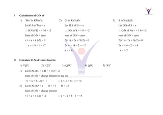I Calculation of O.N of
1) ‘Mn’ in KMnO4 2) Cr in K2Cr2O7 3) S in Na2S2O3
Let O.S of Mn = x Let O.S of Cr = x Let O.S of S = x
 O.N of K = +1 0 = -2  O.N of k = + 0 = - 2  O.N of Na = + 1 0 = -2
Sum of O.N = zero sum of O.N = zero sum of O.N = zero
+1 + x + 4 (-2) = 0 2(+1) + 2x + 7(-2) = 0 2(+1) + 2x + 3(-2) = 0
 x = + 8 – 1 = +7 2x = + 14 – 2 = + 2 2x = + 6 – 2 = + 4
x = + 6 x = + 2
II Calculate O.N of Underlined in
1) 3
HCO−
2) 2
4
HPO−
3) 2
4
CrO−
4) 2
NO+
5) 2
5
SO−
1) Let O.N of C = x H = +1 O = -2
Sum of O.N = charge present on the ion
+1 + x + 3 (-2) = -1  x = -1 + 6 – 1 = +4
2) Let O.N of P = x H = + 1 O = - 2
Sum of O.N = charge present
+1 + x + 4 (-2) = -2  x = - 2 + 8 – 1 = +5
 