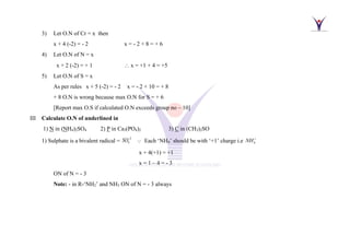 3) Let O.N of Cr = x then
x + 4 (-2) = - 2 x = - 2 + 8 = + 6
4) Let O.N of N = x
x + 2 (-2) = + 1  x = +1 + 4 = +5
5) Let O.N of S = x
As per rules x + 5 (-2) = - 2 x = - 2 + 10 = + 8
+ 8 O.N is wrong because max O.N for S = + 6
[Report max O.S if calculated O.N exceeds group no – 10]
III Calculate O.N of underlined in
1) N in (NH4)2SO4 2) P in Ca3(PO4)2 3) C in (CH3)2SO
1) Sulphate is a bivalent radical =
2
4
SO−
Each ‘NH4’ should be with ‘+1’ charge i.e 4
NH+
x + 4(+1) = +1
x = 1 – 4 = - 3
ON of N = - 3
Note: - in R-‘NH2’ and NH3 ON of N = - 3 always
 