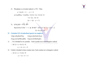 2) Phosphate is a trivalent radical i.e 3
4
PO−
. Then
x + 4 (-2) = - 3  x = + 5
or Ca3(PO4)2 = Ca3P2O8 = 3(+2) + 2x + 8 (-2) = 0
+ 6 + 2x – 16 = 0
2x = + 10 x = + 5
3) (CH3)2SO =
1 2
3
CH SO
+ −
Sum O.N of ‘CH3’ = + 1 & IN SO−2
O.N of ‘S’ = x + (-2) = - 2
X = 0 i.e S = O
IV Calculate O.N of underlined species in complexes
1) Fe in K4[Fe(CN)6] 2) Co in K3[Co(C2O4)3]
3) Cu in [Cu(NH3)4]SO4 4) Cr in [Cr(H2O)6]Cl3
1) Fe is bonded to six cyanides. Each cyanide ion is mononegative radical
 4(+1) + x + 6 (-1) = 0
x = + 6 – 4 = + 2
2) Cobalt is bonded to three oxalate units. Each oxalate ion is dinegative radical
 3(+1) + x + 3 (-2) = 0
x = + 6 – 3 = + 3
 