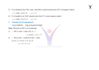 3) Cu is bonded to four ‘NH3’ units. Each NH3 is neutral molecule but 2
4
SO−
is di negative radical
 x + 4 (0) + 1(-2) = 0  x = + 2
4) Cr is bonded to six ‘H2O’ (neutral) units. But ‘Cl’ is mono negative radical
 x + 6 (0) + 3 (-1) = 0  x = + 3
V Calculate O.N of underlined in
1) Cl in NOClO4 2) Fe in Na2[Fe(CN)5NO]
Note:- NO exists as NO+
in its compounds
1) NO+
is with + 1 then 4
ClO−
is – 1
x + 4 (-2) = - 1 x = + 7
2) NO is with + 1 and CN is with – 1 then
2 (+1) + x + 5 (-1) + 1 (+ 1) = 0
x = + 5 – 3 = + 2
 
