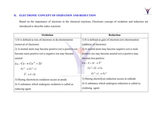 II. ELECTRONIC CONCEPT OF OXIDATION AND REDUCTION
Based on the importance of electrons in the chemical reactions, Electronic concept of oxidation and reduction are
introduced to describe redox reactions
Oxidation Reduction
1) It is defined as loss of electrons or de-electronation
(removal of electrons)
2) A neutral atom may become positive (or) a positive ion
become more positive (or) a negative ion may become
neutral
Ex:-
2
2
Ca Ca e
+
→ +
2 3
Fe Fe e
+ +
→ +
2
2
S S e
→ +
3) During electrolysis oxidation occurs at anode
4) A substance which undergoes oxidation is called as
reducing agent
1) It is defined as gain of electrons (or) electronation
(addition of electrons)
2) A neutral atom may become negative (or) a mole
positive ion may become neutral (or) a positive may
become less positive
Ex:- 2
2
S e S
+ →
2
2
Cu e Cu
+
+ →
3 2
Fe e Fe
+ +
+ →
3) During electrolysis reduction occurs at cathode
4) A substance which undergoes reduction is called as
oxidising agent.
 